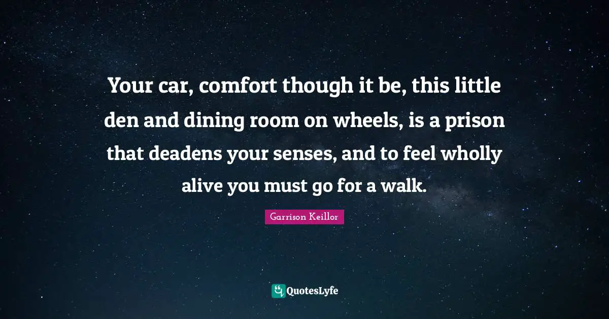 Your car, comfort though it be, this little den and dining room on wheels, is a prison that deadens your senses, and to feel wholly alive you must go for a walk.