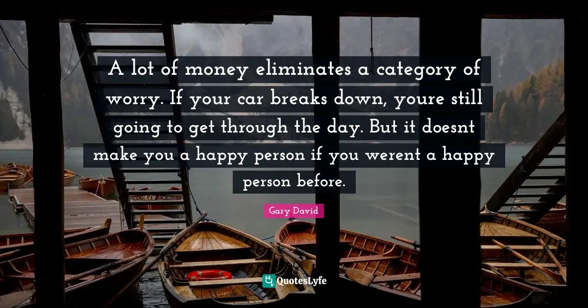 A lot of money eliminates a category of worry. If your car breaks down, youre still going to get through the day. But it doesnt make you a happy person if you werent a happy person before.