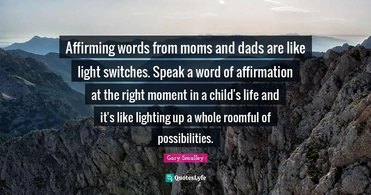 Gary Smalley Quotes: Affirming words from moms and dads are like light switches. Speak a word of affirmation at the right moment in a child's life and it's like lighting up a whole roomful of possibilities.