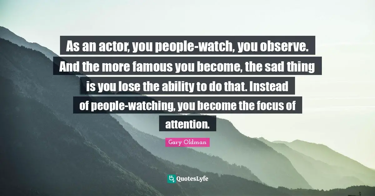 As an actor, you people-watch, you observe. And the more famous you become, the sad thing is you lose the ability to do that. Instead of people-watching, you become the focus of attention.