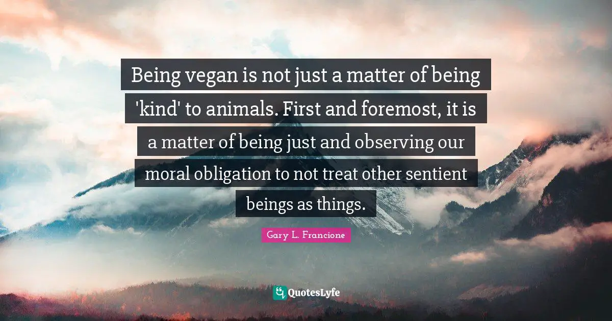 Being vegan is not just a matter of being 'kind' to animals. First and foremost, it is a matter of being just and observing our moral obligation to not treat other sentient beings as things.