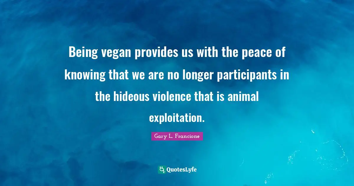 Being vegan provides us with the peace of knowing that we are no longer participants in the hideous violence that is animal exploitation.