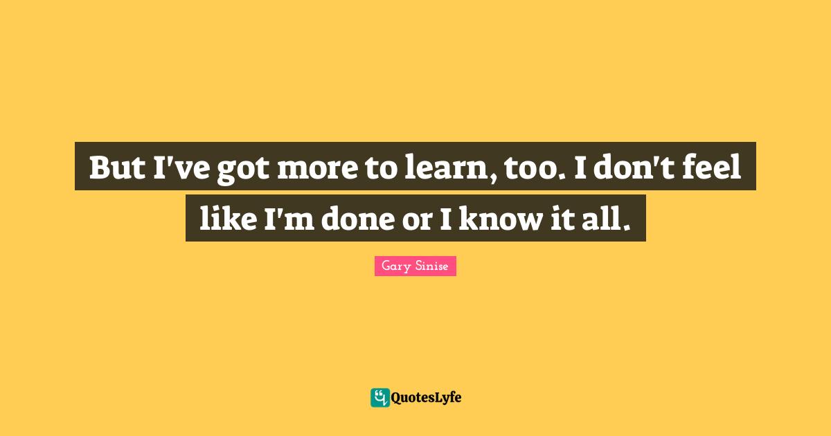 But I've got more to learn, too. I don't feel like I'm done or I know it all.