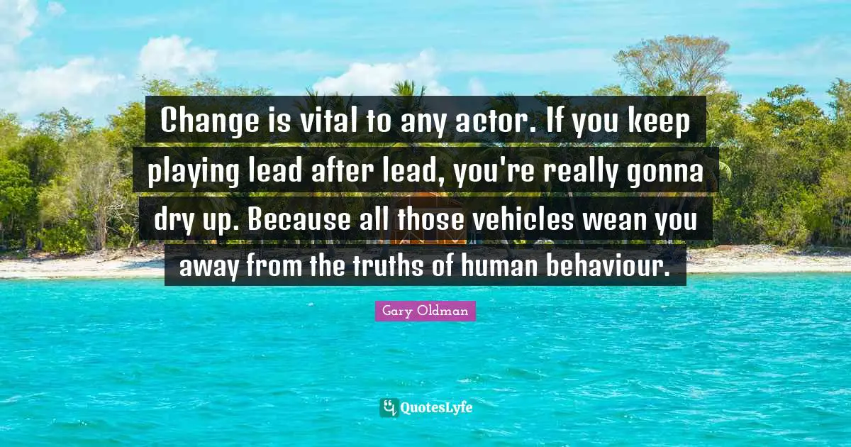 Change is vital to any actor. If you keep playing lead after lead, you're really gonna dry up. Because all those vehicles wean you away from the truths of human behaviour.