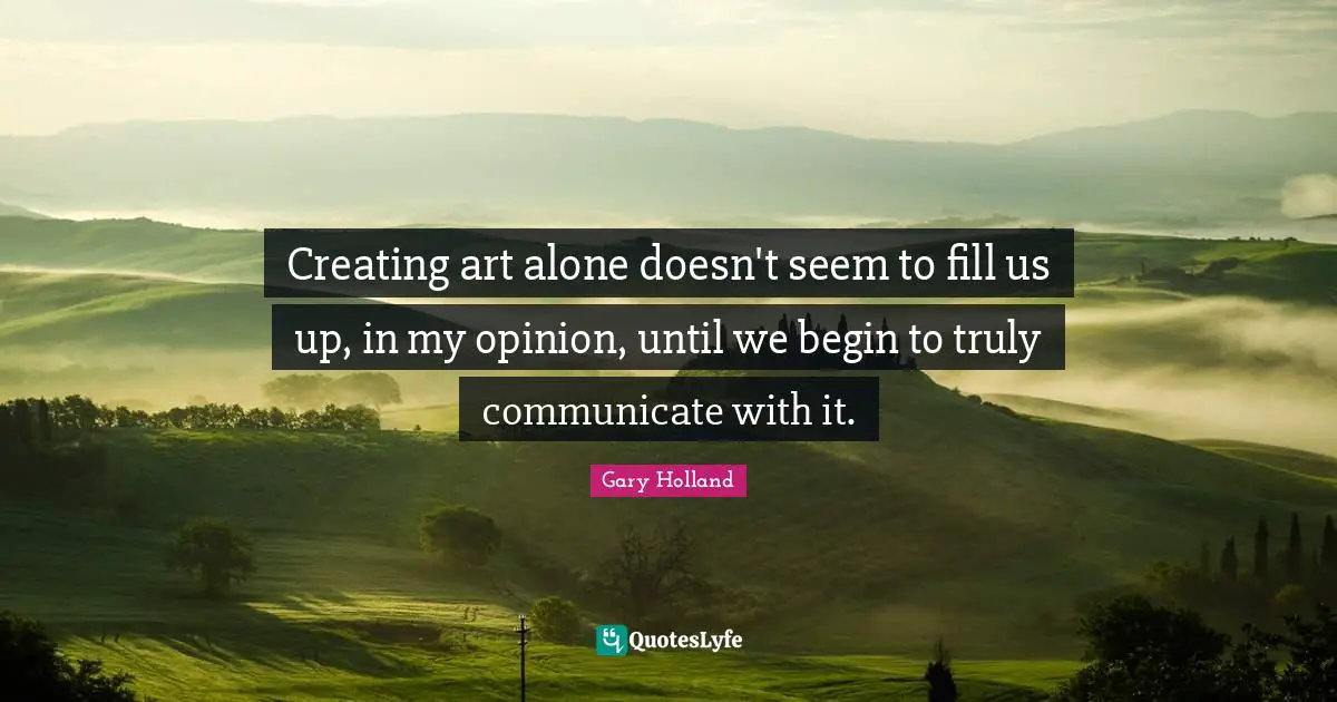 Creating art alone doesn't seem to fill us up, in my opinion, until we begin to truly communicate with it.