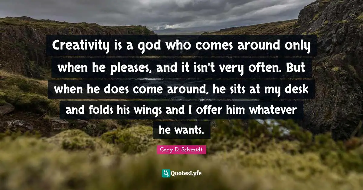 Creativity is a god who comes around only when he pleases, and it isn't very often. But when he does come around, he sits at my desk and folds his wings and I offer him whatever he wants.
