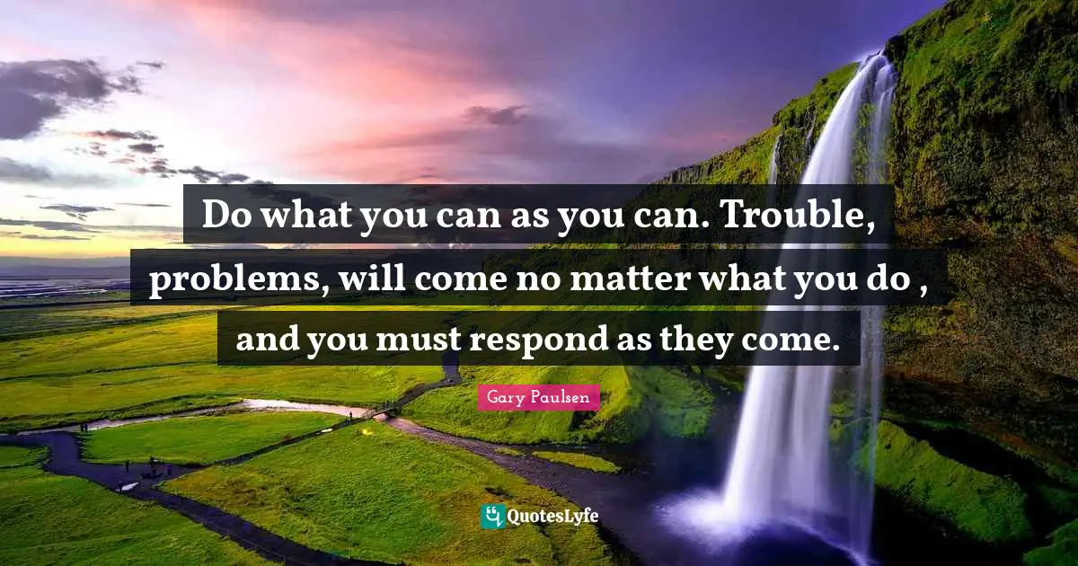 Do what you can as you can. Trouble, problems, will come no matter what you do , and you must respond as they come.