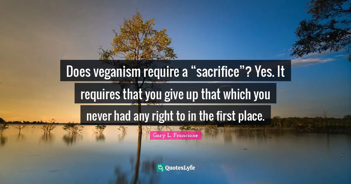 Does veganism require a “sacrifice”? Yes. It requires that you give up that which you never had any right to in the first place.