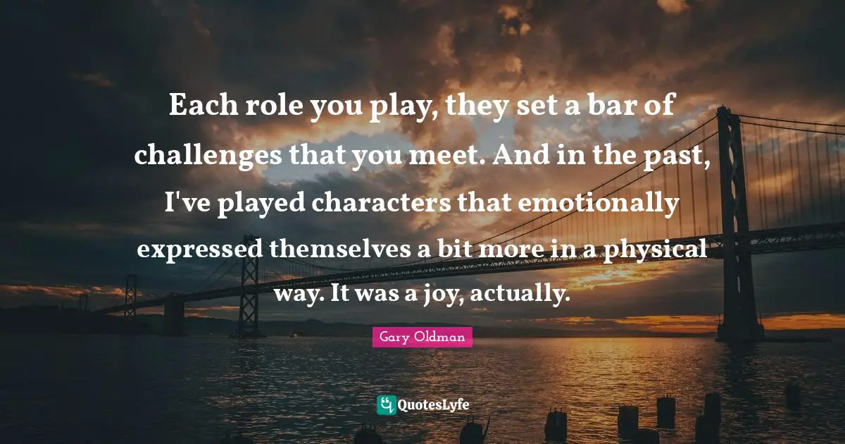 Each role you play, they set a bar of challenges that you meet. And in the past, I've played characters that emotionally expressed themselves a bit more in a physical way. It was a joy, actually.