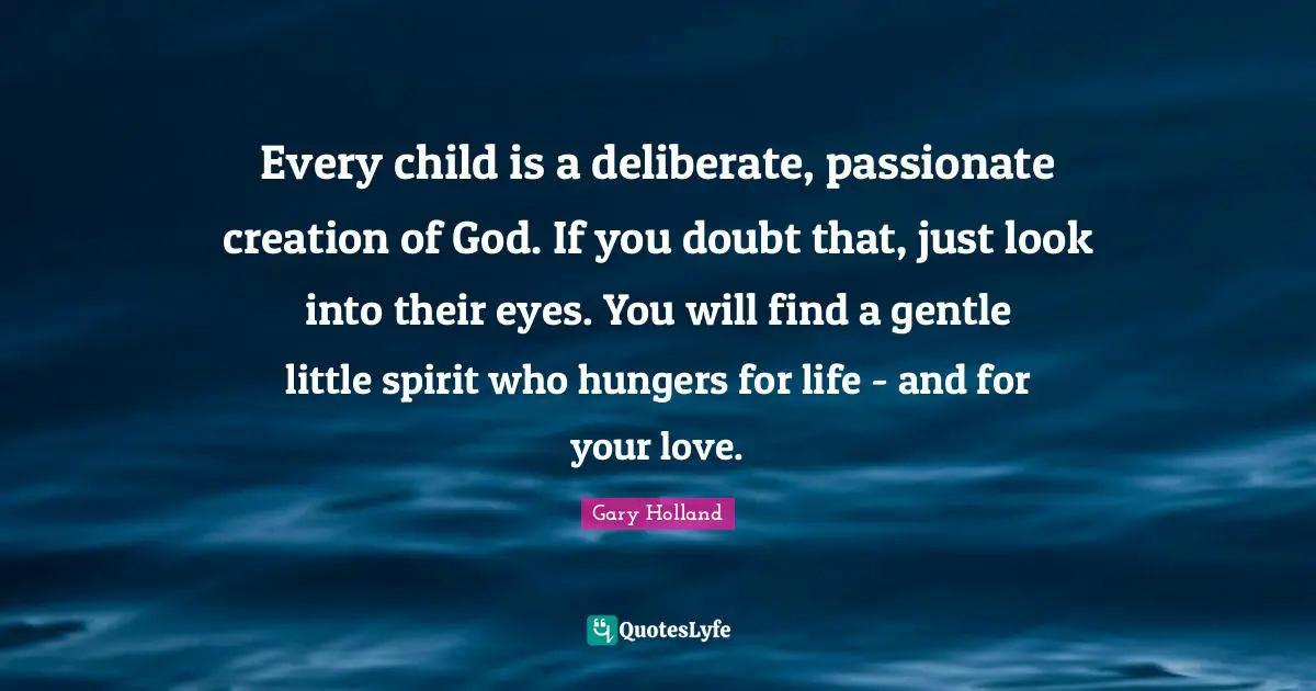 Every child is a deliberate, passionate creation of God. If you doubt that, just look into their eyes. You will find a gentle little spirit who hungers for life - and for your love.