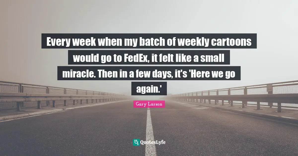 Gary Larson Quotes: "Every week when my batch of weekly cartoons would go to FedEx, it felt like a small miracle. Then in a few days, it's 'Here we go again.'"
