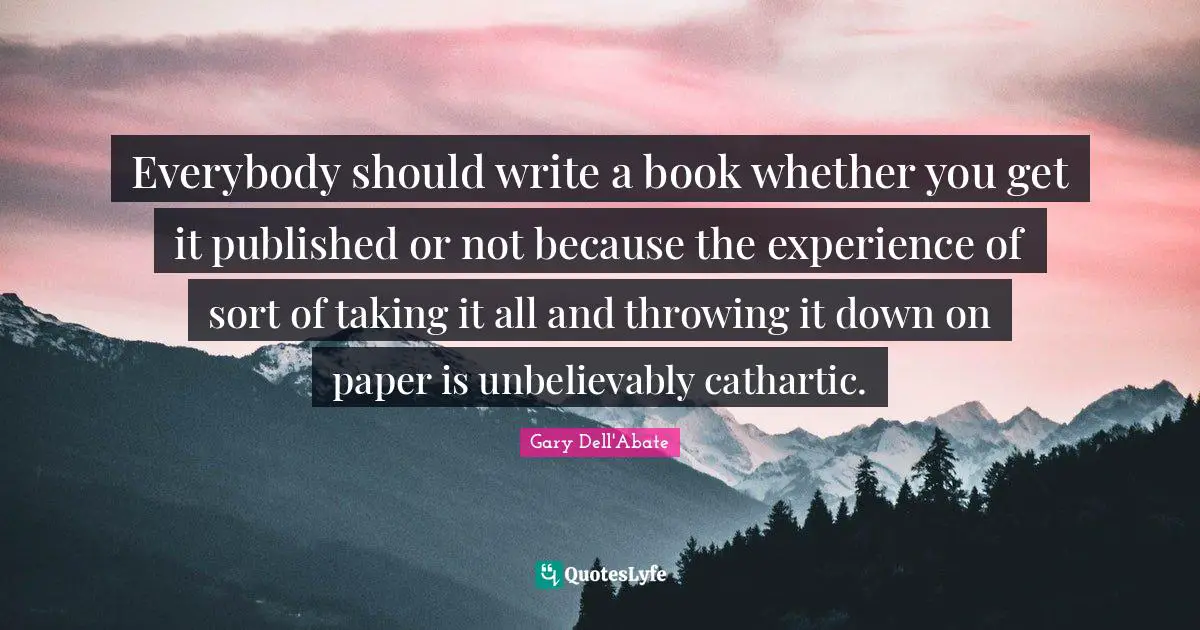 Everybody should write a book whether you get it published or not because the experience of sort of taking it all and throwing it down on paper is unbelievably cathartic.