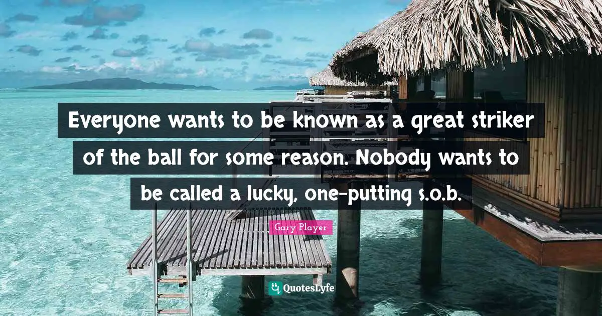 Everyone wants to be known as a great striker of the ball for some reason. Nobody wants to be called a lucky, one-putting s.o.b.