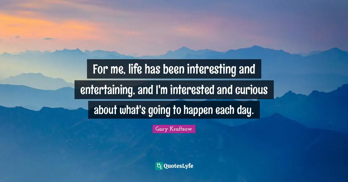 For me, life has been interesting and entertaining, and I'm interested and curious about what's going to happen each day.