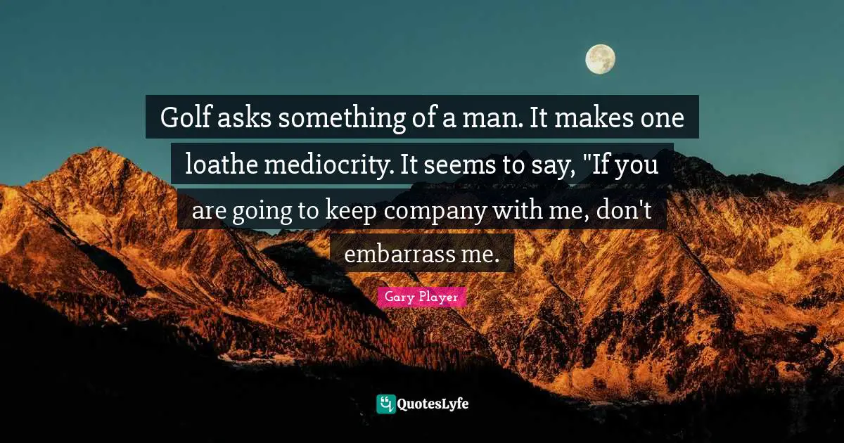 Golf asks something of a man. It makes one loathe mediocrity. It seems to say, "If you are going to keep company with me, don't embarrass me.