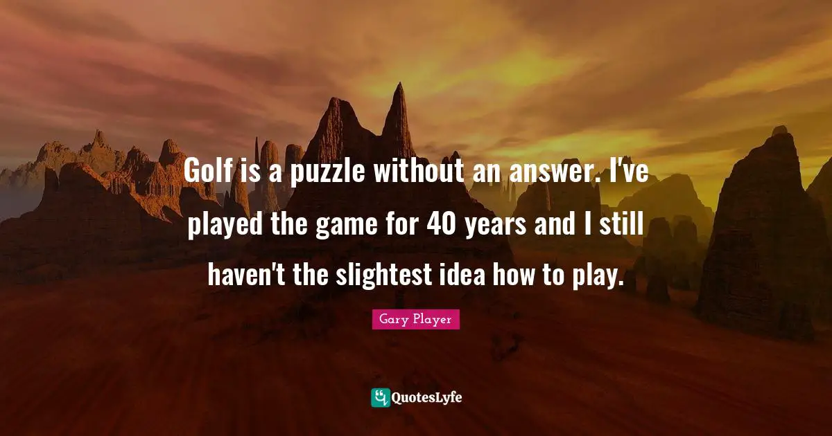 Golf is a puzzle without an answer. I've played the game for 40 years and I still haven't the slightest idea how to play.