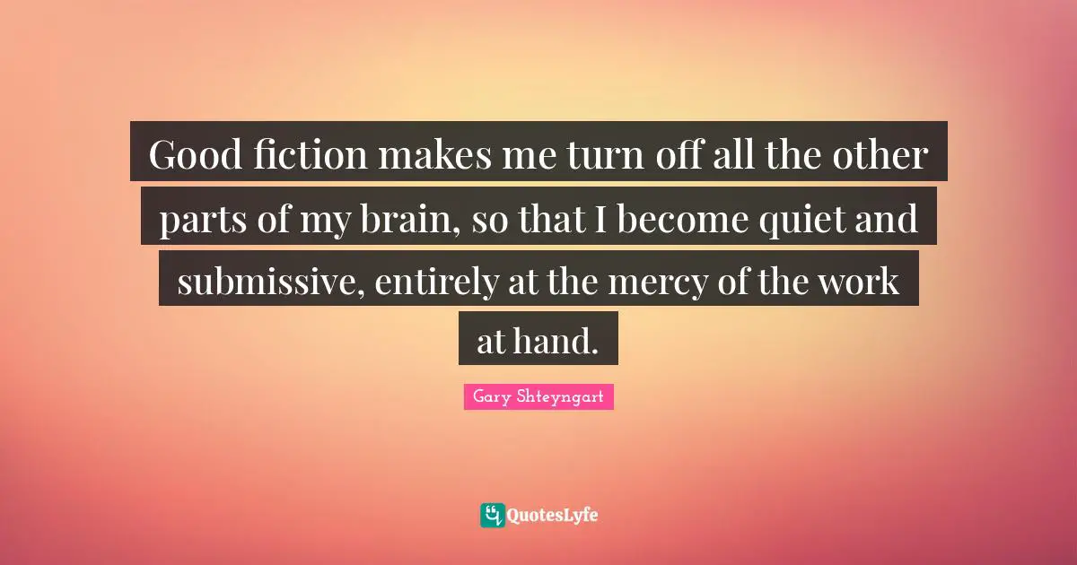 Good fiction makes me turn off all the other parts of my brain, so that I become quiet and submissive, entirely at the mercy of the work at hand.