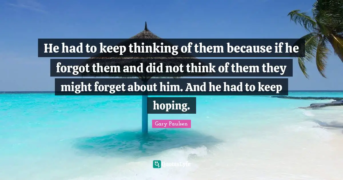 He had to keep thinking of them because if he forgot them and did not think of them they might forget about him. And he had to keep hoping.