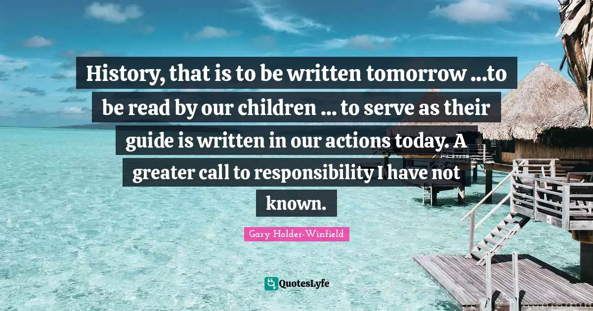 History, that is to be written tomorrow ...to be read by our children ... to serve as their guide is written in our actions today. A greater call to responsibility I have not known.