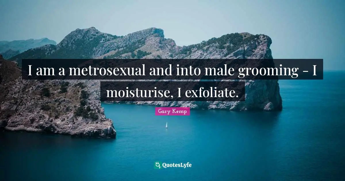 I am a metrosexual and into male grooming - I moisturise, I exfoliate.