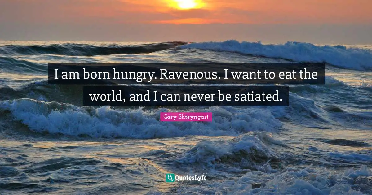 I am born hungry. Ravenous. I want to eat the world, and I can never be satiated.