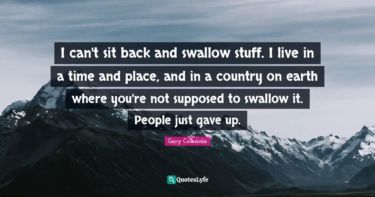 I can't sit back and swallow stuff. I live in a time and place, and in a country on earth where you're not supposed to swallow it. People just gave up.