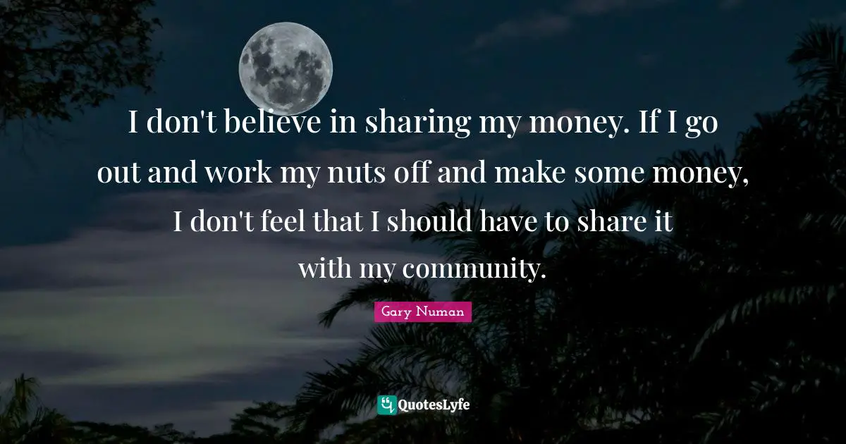 I don't believe in sharing my money. If I go out and work my nuts off and make some money, I don't feel that I should have to share it with my community.