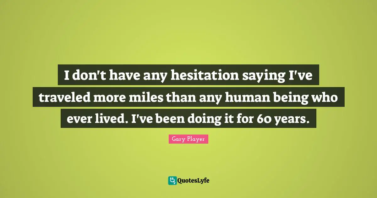 I don't have any hesitation saying I've traveled more miles than any human being who ever lived. I've been doing it for 60 years.