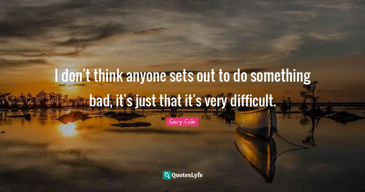 Gary Cole Quotes: "I don't think anyone sets out to do something bad, it's just that it's very difficult."