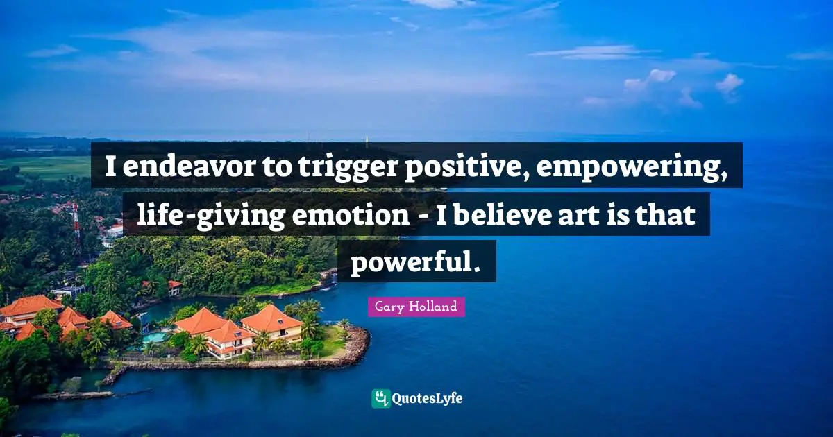 I endeavor to trigger positive, empowering, life-giving emotion - I believe art is that powerful.