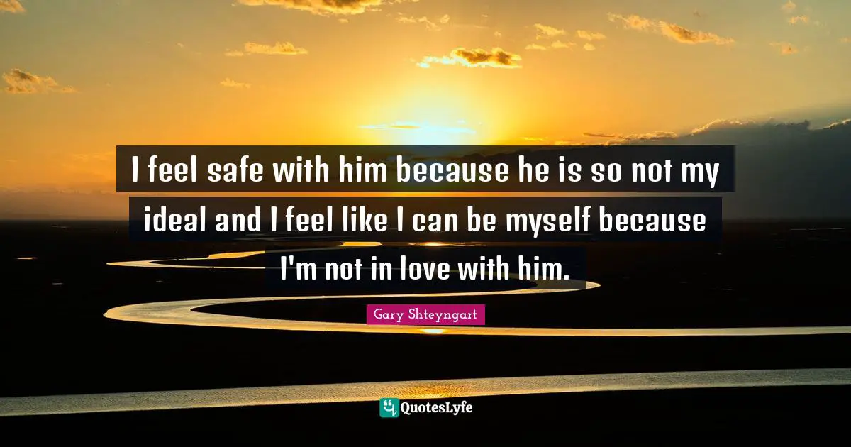 I feel safe with him because he is so not my ideal and I feel like I can be myself because I'm not in love with him.