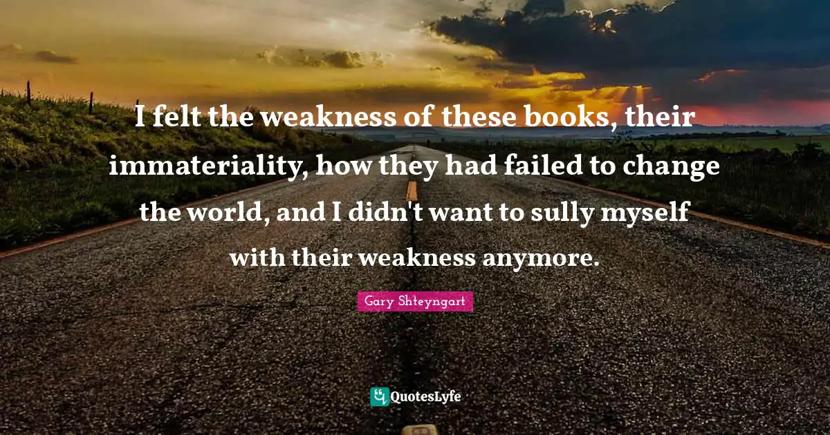 I felt the weakness of these books, their immateriality, how they had failed to change the world, and I didn't want to sully myself with their weakness anymore.
