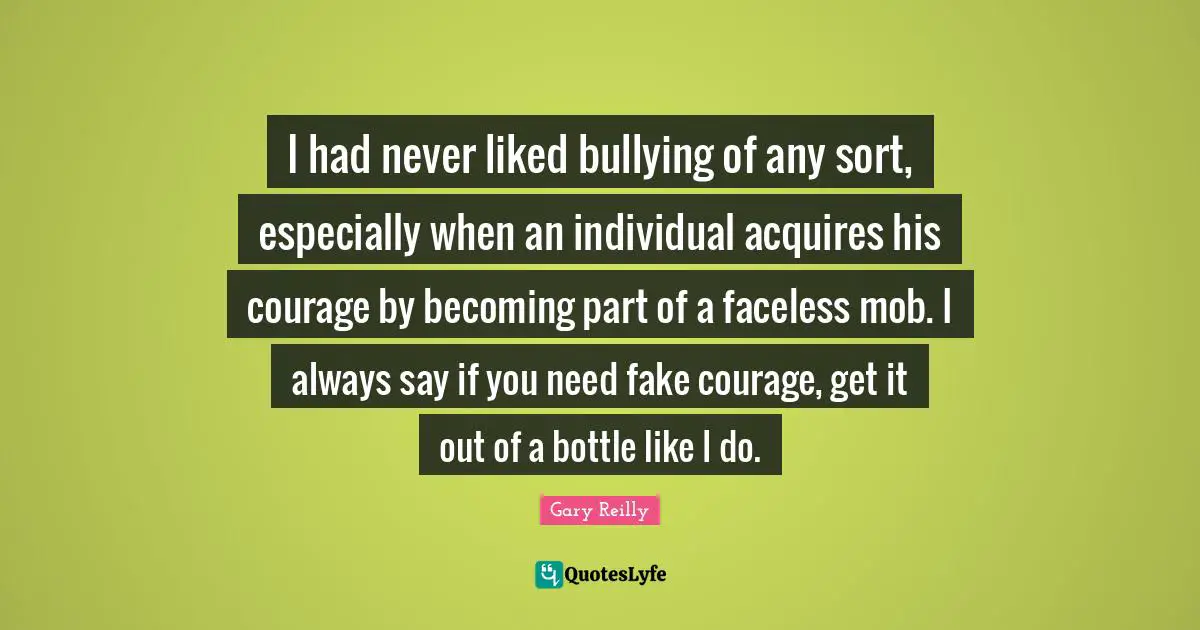 I had never liked bullying of any sort, especially when an individual acquires his courage by becoming part of a faceless mob. I always say if you need fake courage, get it out of a bottle like I do.