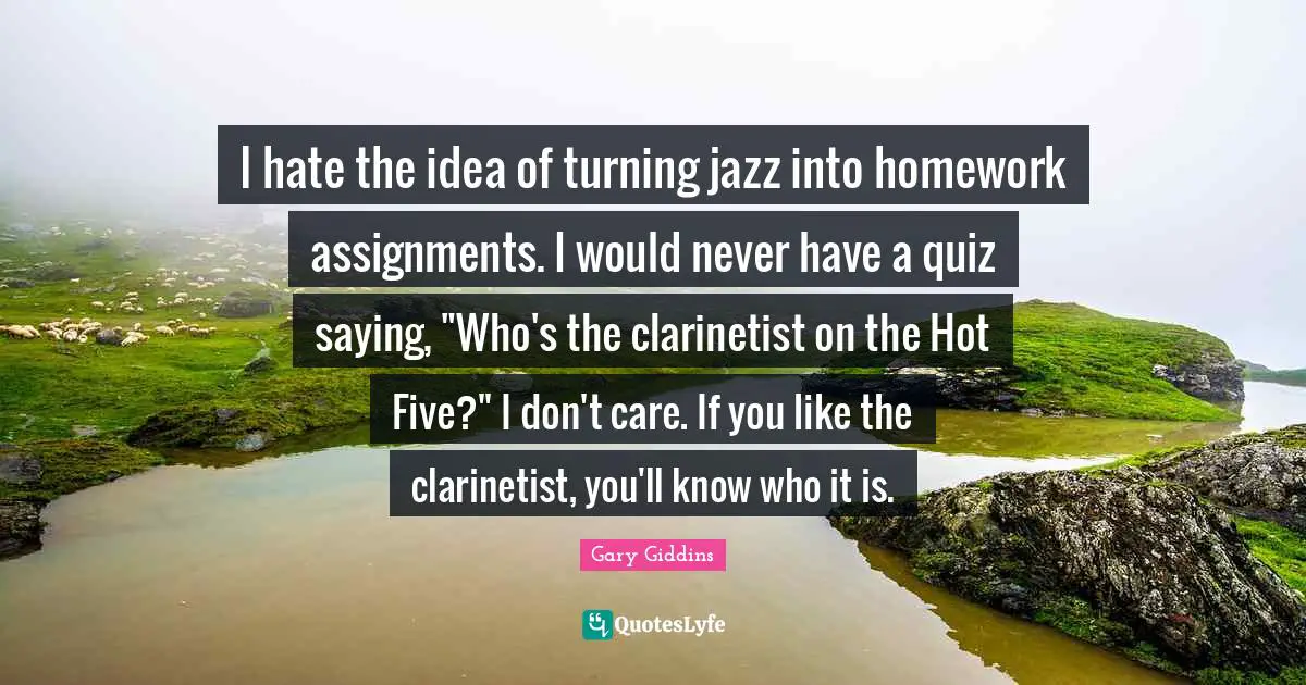 I hate the idea of turning jazz into homework assignments. I would never have a quiz saying, "Who's the clarinetist on the Hot Five?" I don't care. If you like the clarinetist, you'll know who it is.