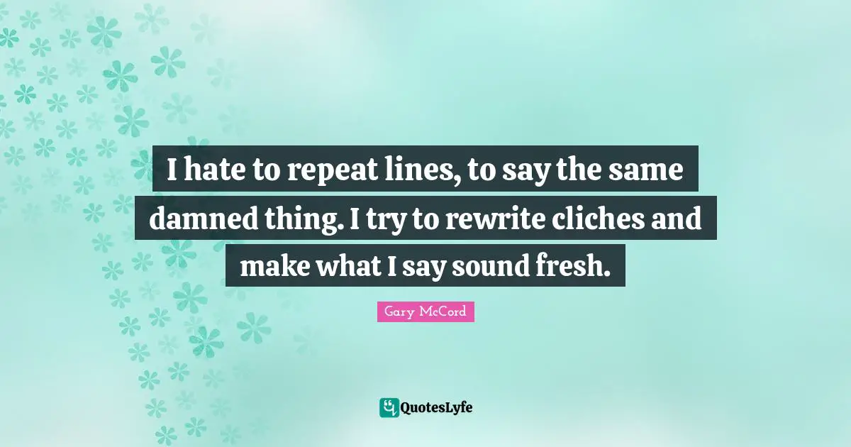I hate to repeat lines, to say the same damned thing. I try to rewrite cliches and make what I say sound fresh.