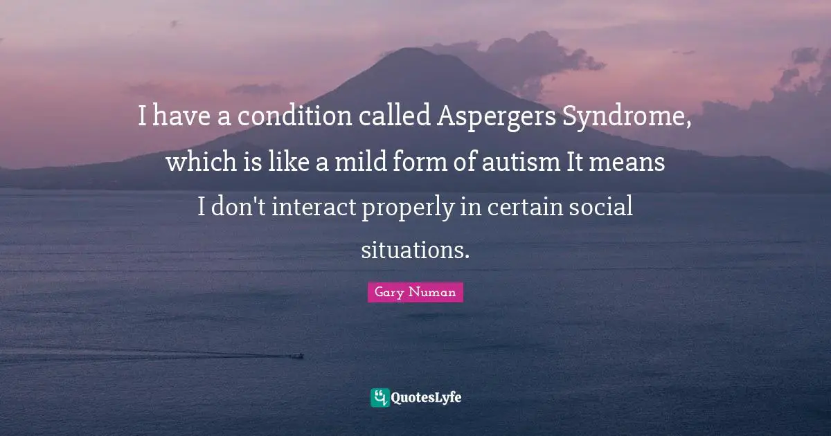 I have a condition called Aspergers Syndrome, which is like a mild form of autism It means I don't interact properly in certain social situations.