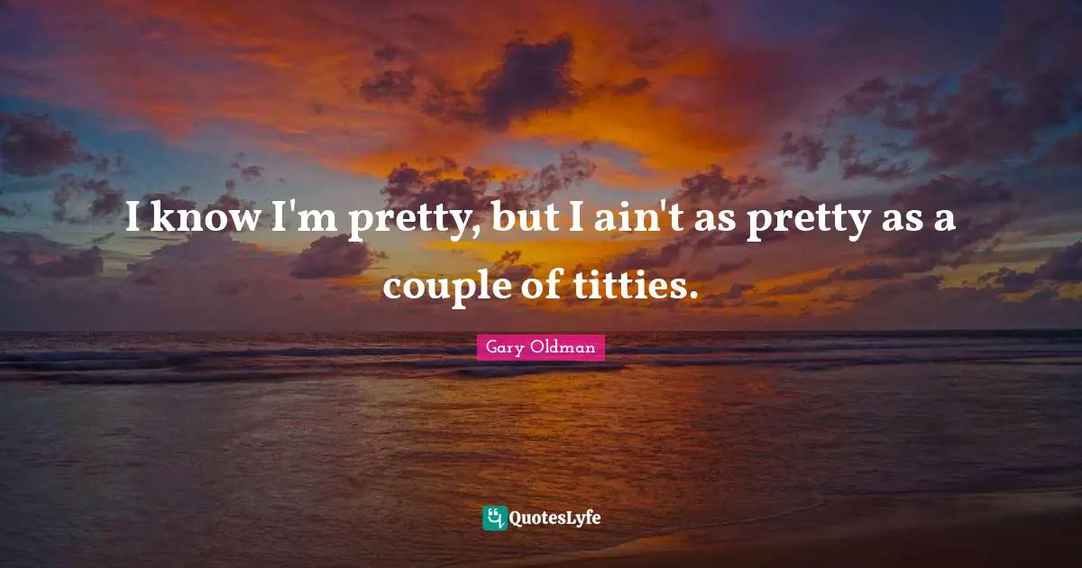 I know I'm pretty, but I ain't as pretty as a couple of titties.