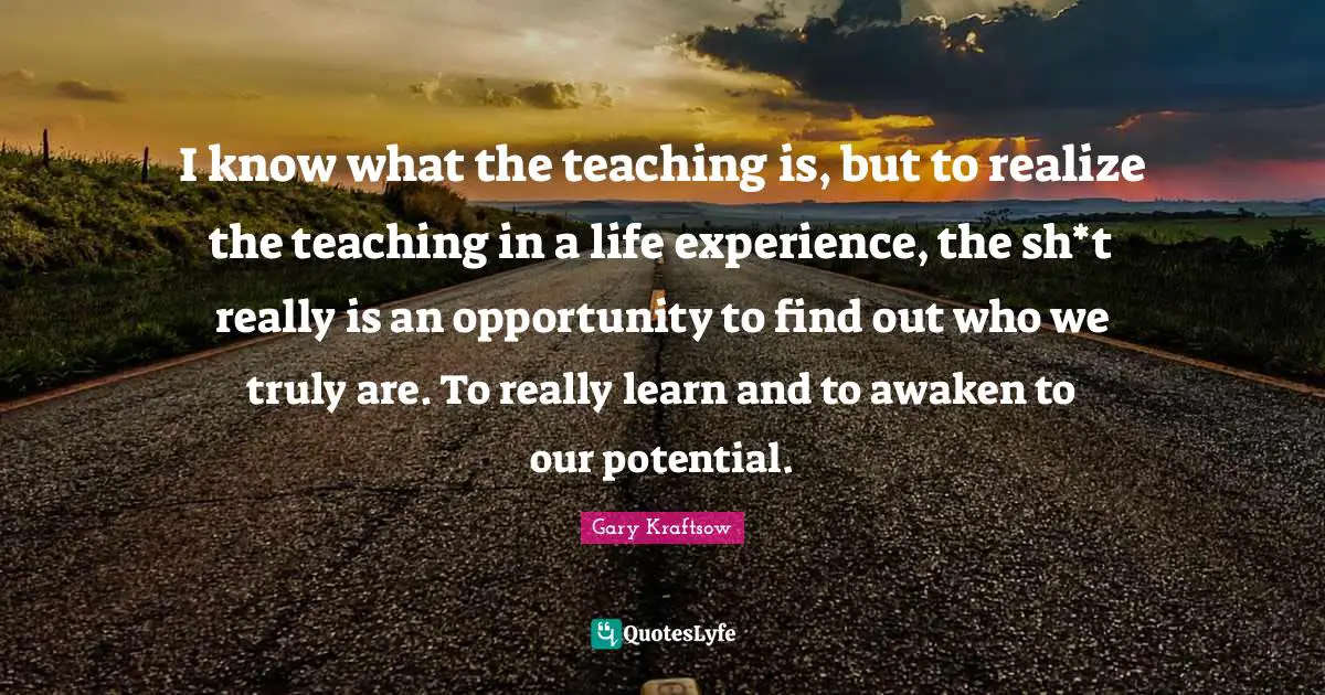 I know what the teaching is, but to realize the teaching in a life experience, the sh*t really is an opportunity to find out who we truly are. To really learn and to awaken to our potential.