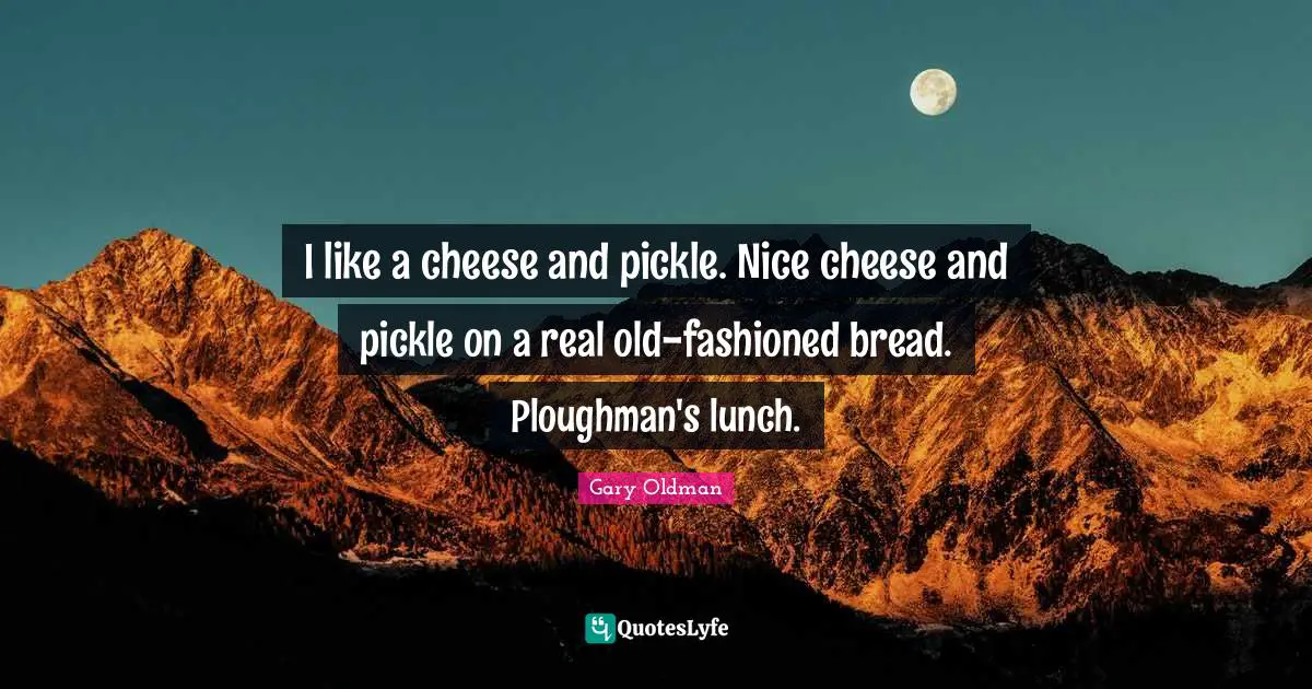 I like a cheese and pickle. Nice cheese and pickle on a real old-fashioned bread. Ploughman's lunch.