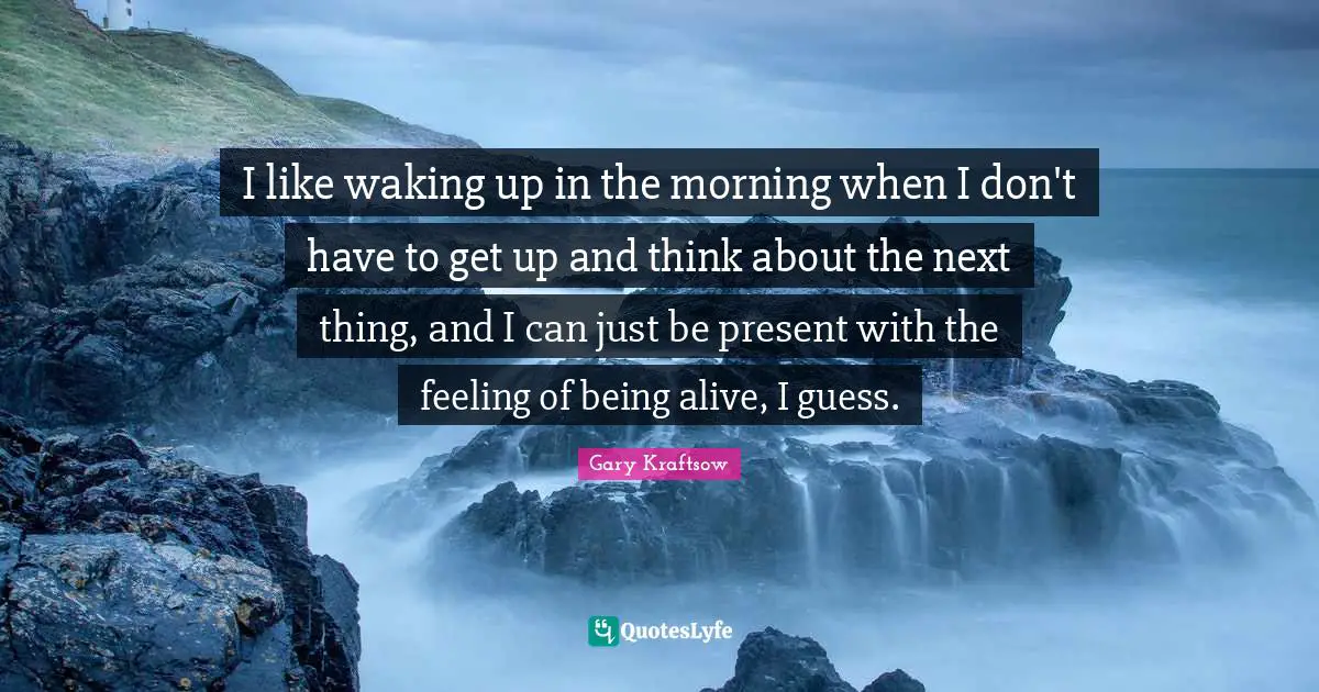 I like waking up in the morning when I don't have to get up and think about the next thing, and I can just be present with the feeling of being alive, I guess.