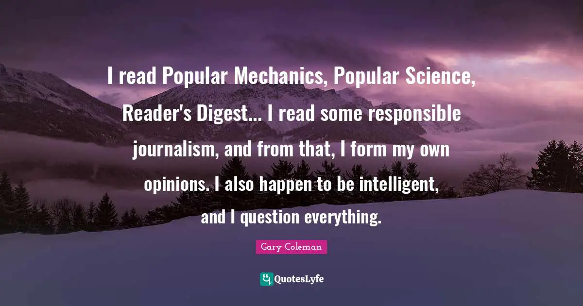 I read Popular Mechanics, Popular Science, Reader's Digest... I read some responsible journalism, and from that, I form my own opinions. I also happen to be intelligent, and I question everything.