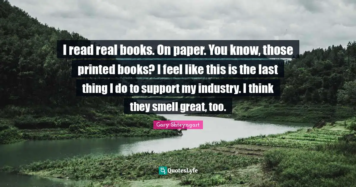I read real books. On paper. You know, those printed books? I feel like this is the last thing I do to support my industry. I think they smell great, too.