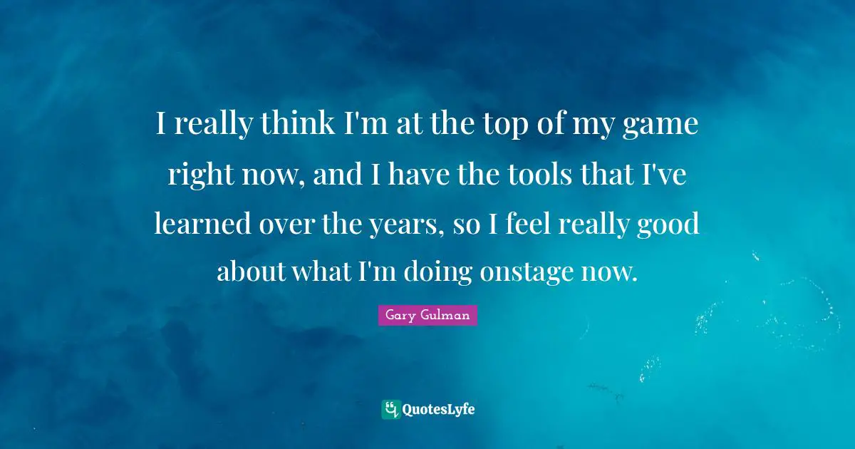 I really think I'm at the top of my game right now, and I have the tools that I've learned over the years, so I feel really good about what I'm doing onstage now.