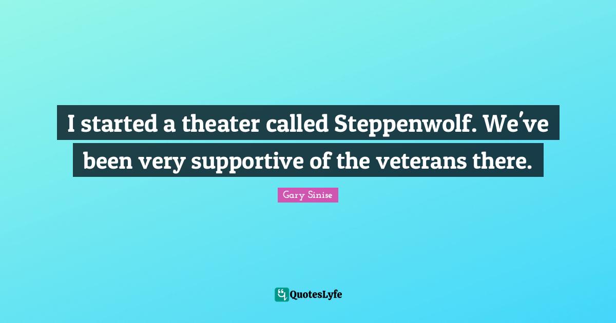 I started a theater called Steppenwolf. We've been very supportive of the veterans there.
