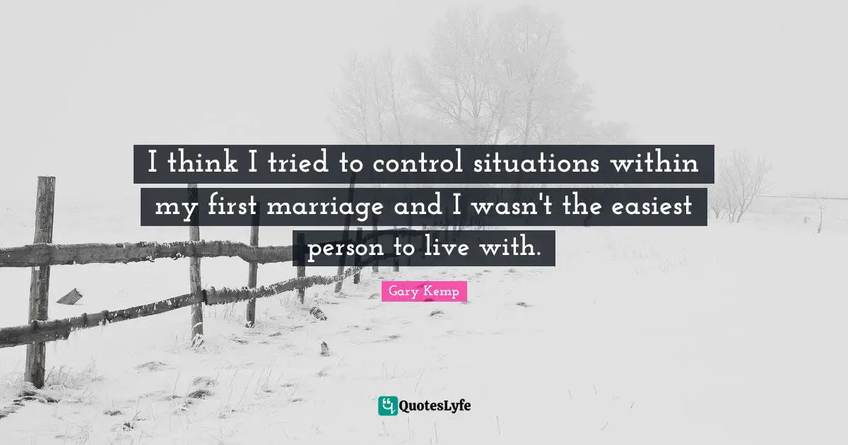I think I tried to control situations within my first marriage and I wasn't the easiest person to live with.