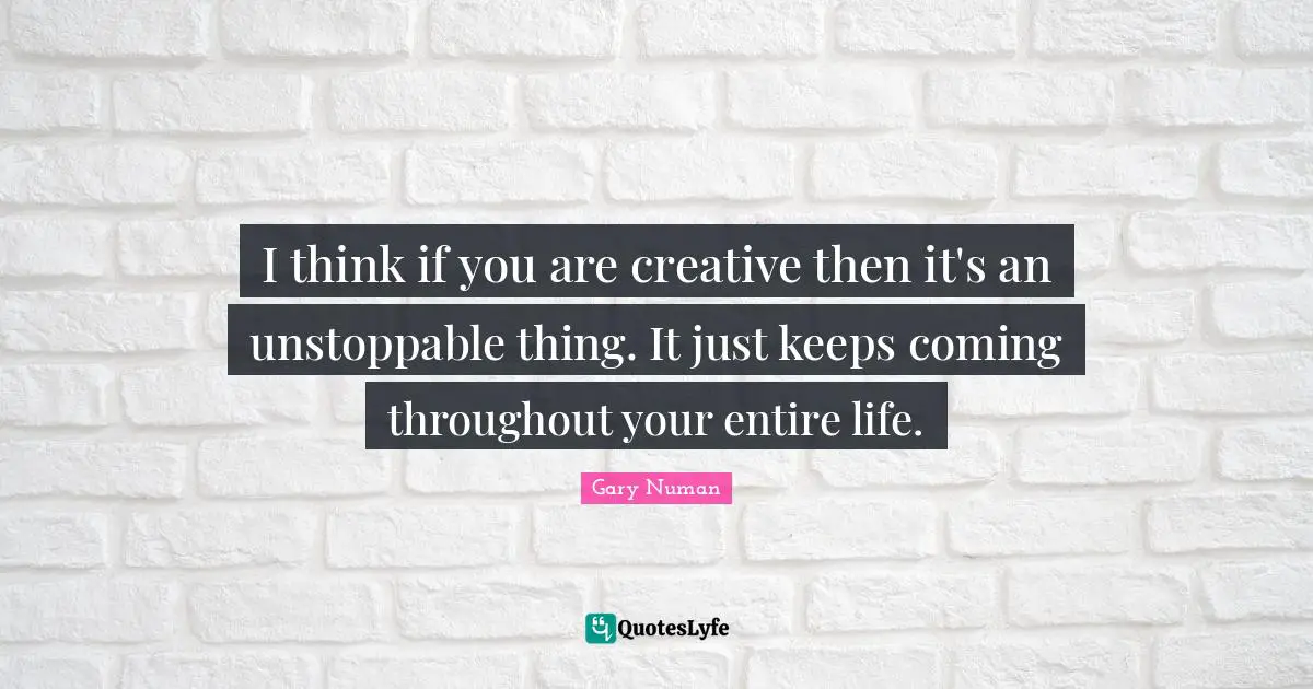 I think if you are creative then it's an unstoppable thing. It just keeps coming throughout your entire life.