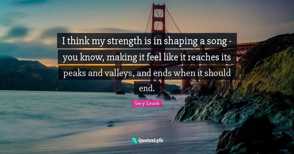I think my strength is in shaping a song - you know, making it feel like it reaches its peaks and valleys, and ends when it should end.