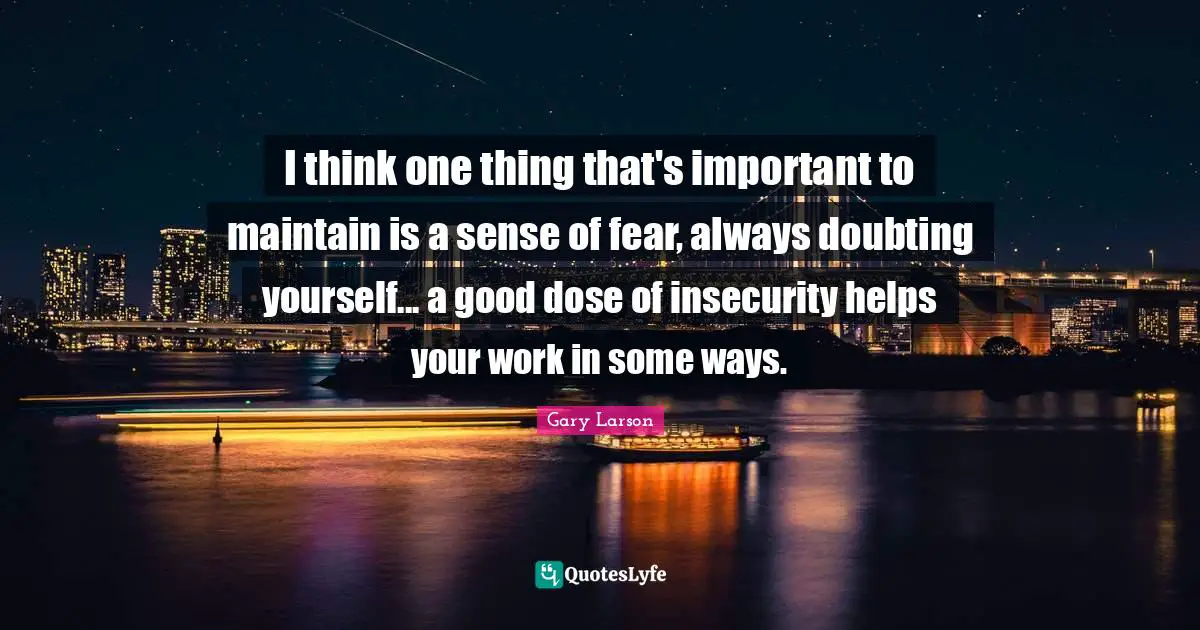 I think one thing that's important to maintain is a sense of fear, always doubting yourself... a good dose of insecurity helps your work in some ways.