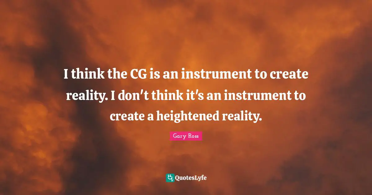 I think the CG is an instrument to create reality. I don't think it's an instrument to create a heightened reality.