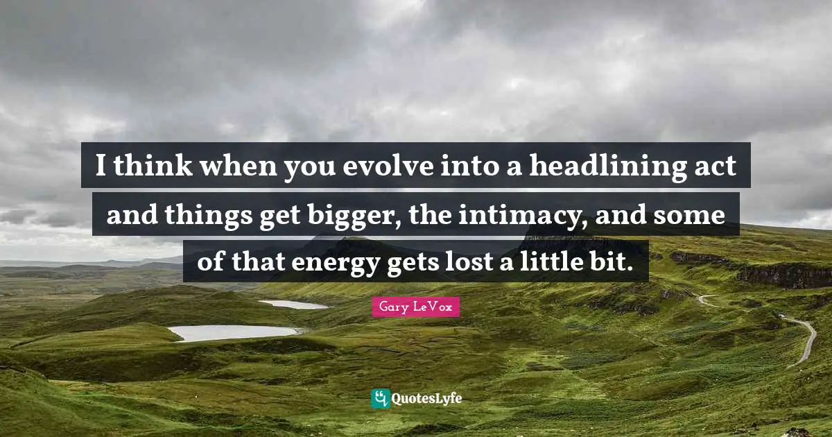 I think when you evolve into a headlining act and things get bigger, the intimacy, and some of that energy gets lost a little bit.